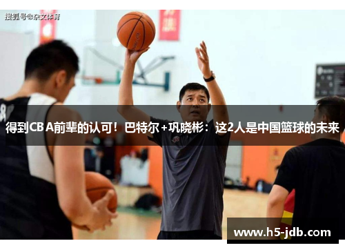 得到CBA前辈的认可！巴特尔+巩晓彬：这2人是中国篮球的未来